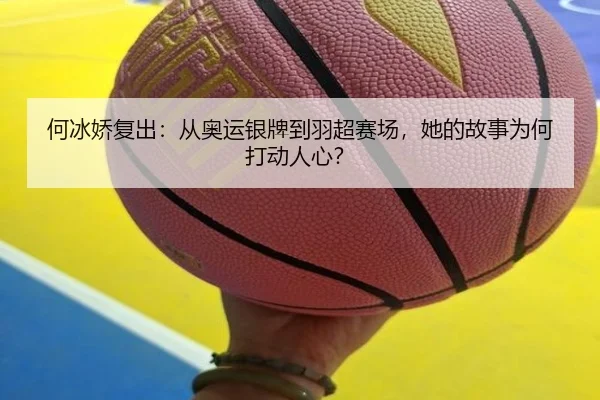何冰娇复出：从奥运银牌到羽超赛场，她的故事为何打动人心？